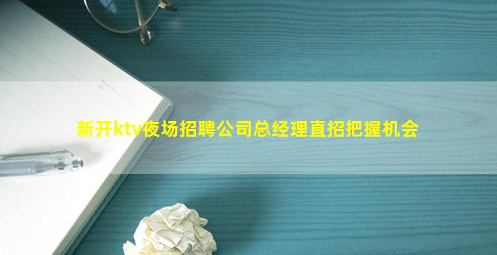 新开ktv夜场招聘公司总经理直招把握机会